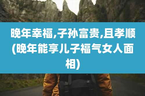 晚年幸福,子孙富贵,且孝顺(晚年能享儿子福气女人面相)