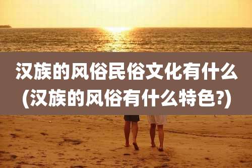 汉族的风俗民俗文化有什么(汉族的风俗有什么特色?)