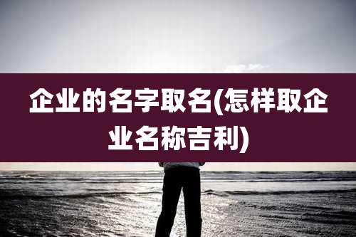 企业的名字取名(怎样取企业名称吉利)
