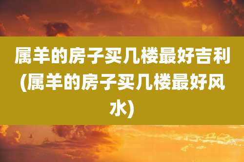 属羊的房子买几楼最好吉利(属羊的房子买几楼最好风水)