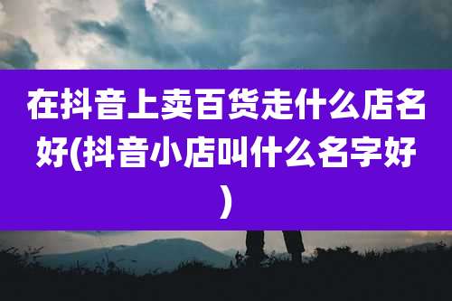 在抖音上卖百货走什么店名好(抖音小店叫什么名字好)