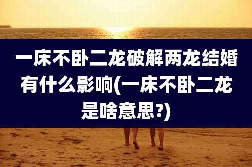 一床不卧二龙破解两龙结婚有什么影响(一床不卧二龙是啥意思?)