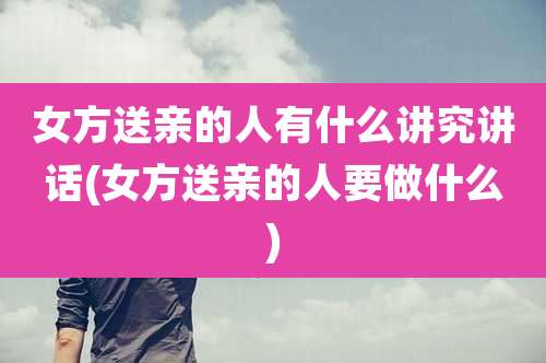 女方送亲的人有什么讲究讲话(女方送亲的人要做什么)