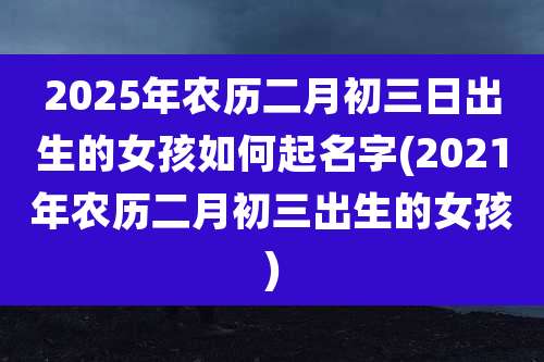 2025年农历二月初三日出生的女孩如何起名字(2021年农历二月初三出生的女孩)