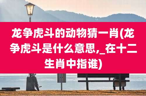 龙争虎斗的动物猜一肖(龙争虎斗是什么意思,_在十二生肖中指谁)