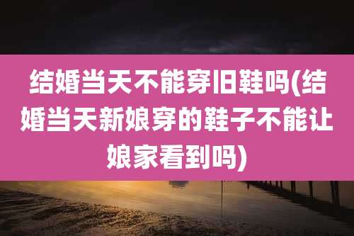 结婚当天不能穿旧鞋吗(结婚当天新娘穿的鞋子不能让娘家看到吗)