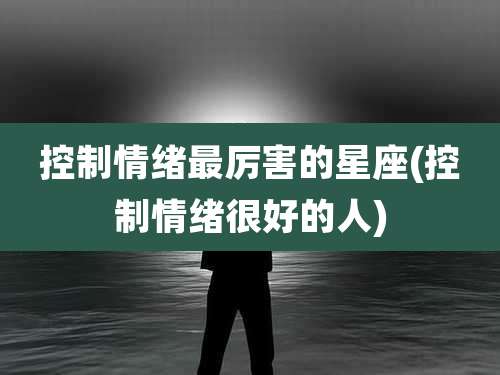 控制情绪最厉害的星座(控制情绪很好的人)