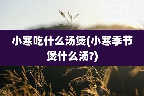 小寒吃什么汤煲(小寒季节煲什么汤?)