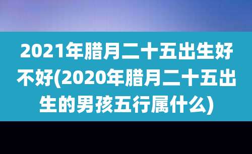 2021年腊月二十五出生好不好(2020年腊月二十五出生的男孩五行属什么)