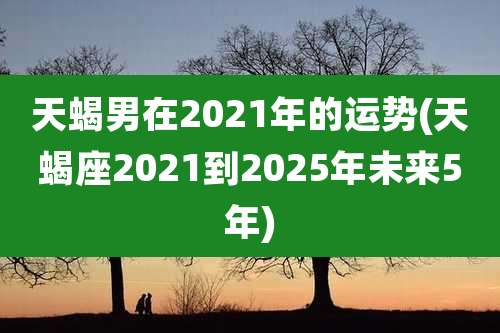 天蝎男在2021年的运势(天蝎座2021到2025年未来5年)