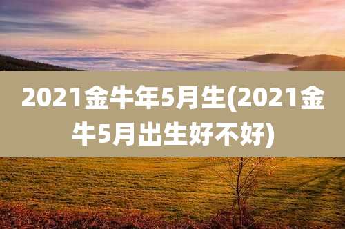 2021金牛年5月生(2021金牛5月出生好不好)
