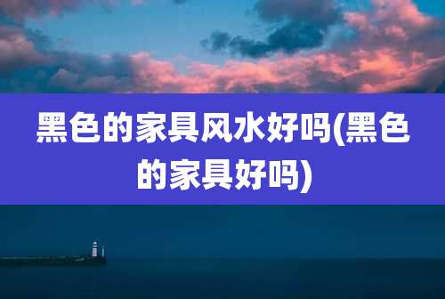 黑色的家具风水好吗(黑色的家具好吗)