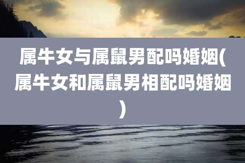 属牛女与属鼠男配吗婚姻(属牛女和属鼠男相配吗婚姻)