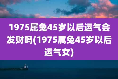 1975属兔45岁以后运气会发财吗(1975属兔45岁以后运气女)
