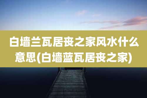 白墙兰瓦居丧之家风水什么意思(白墙蓝瓦居丧之家)