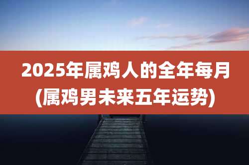 2025年属鸡人的全年每月(属鸡男未来五年运势)