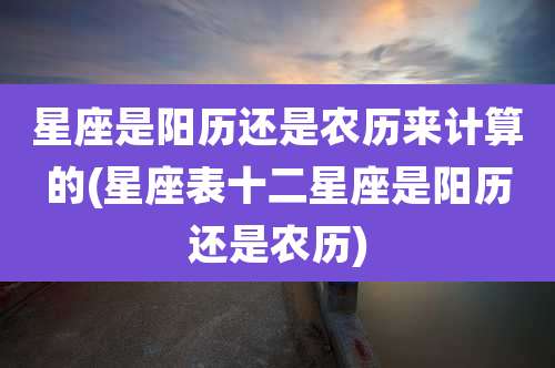 星座是阳历还是农历来计算的(星座表十二星座是阳历还是农历)