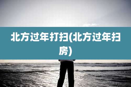 北方过年打扫(北方过年扫房)