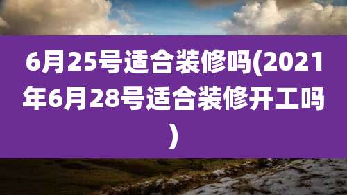 6月25号适合装修吗(2021年6月28号适合装修开工吗)