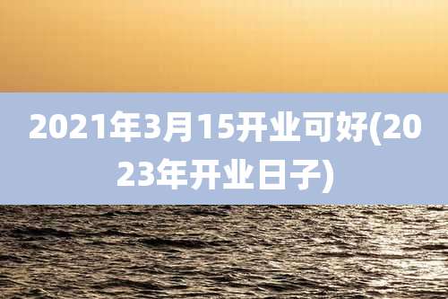 2021年3月15开业可好(2023年开业日子)
