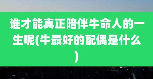 谁才能真正陪伴牛命人的一生呢(牛最好的配偶是什么)