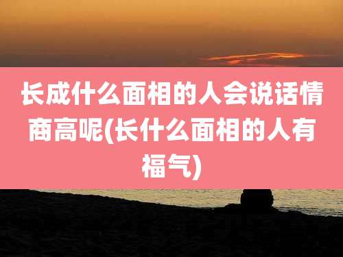 长成什么面相的人会说话情商高呢(长什么面相的人有福气)