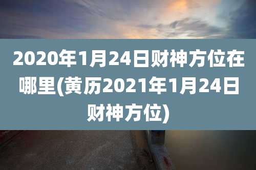 2020年1月24日财神方位在哪里(黄历2021年1月24日财神方位)