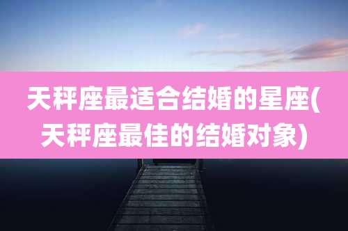 天秤座最适合结婚的星座(天秤座最佳的结婚对象)