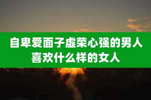 自卑爱面子虚荣心强的男人喜欢什么样的女人