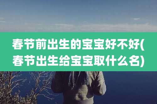 春节前出生的宝宝好不好(春节出生给宝宝取什么名)