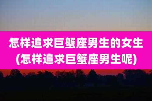 怎样追求巨蟹座男生的女生(怎样追求巨蟹座男生呢)