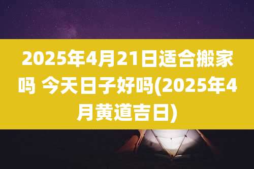2025年4月21日适合搬家吗 今天日子好吗(2025年4月黄道吉日)