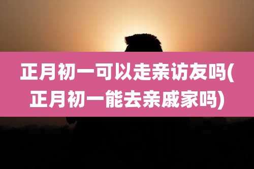 正月初一可以走亲访友吗(正月初一能去亲戚家吗)