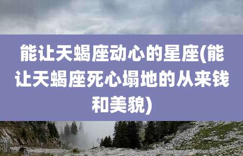 能让天蝎座动心的星座(能让天蝎座死心塌地的从来钱和美貌)
