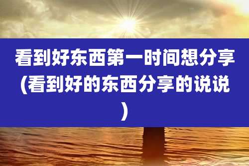 看到好东西第一时间想分享(看到好的东西分享的说说)