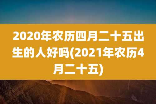 2020年农历四月二十五出生的人好吗(2021年农历4月二十五)