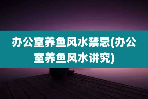 办公室养鱼风水禁忌(办公室养鱼风水讲究)