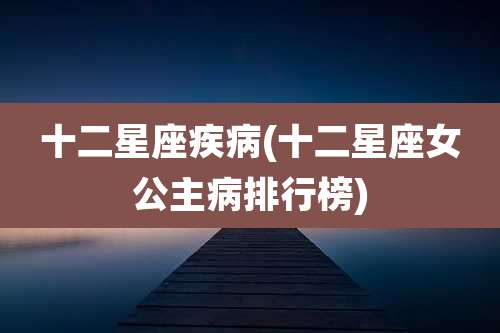十二星座疾病(十二星座女公主病排行榜)