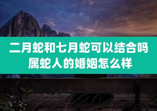 二月蛇和七月蛇可以结合吗 属蛇人的婚姻怎么样