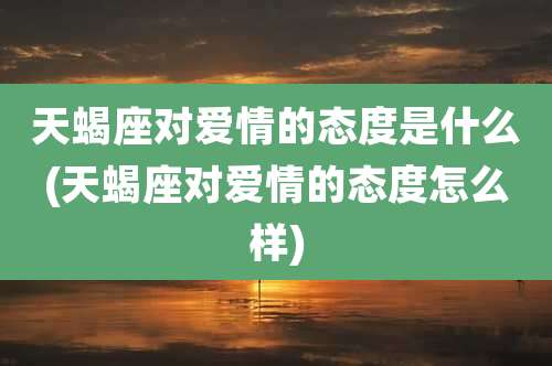 天蝎座对爱情的态度是什么(天蝎座对爱情的态度怎么样)