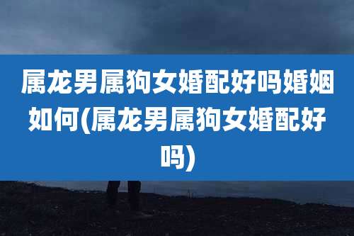 属龙男属狗女婚配好吗婚姻如何(属龙男属狗女婚配好吗)