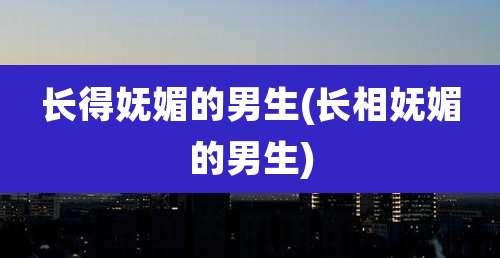 长得妩媚的男生(长相妩媚的男生)