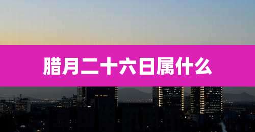 腊月二十六日属什么