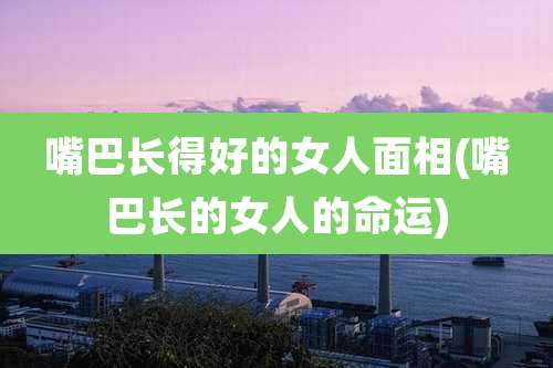 嘴巴长得好的女人面相(嘴巴长的女人的命运)