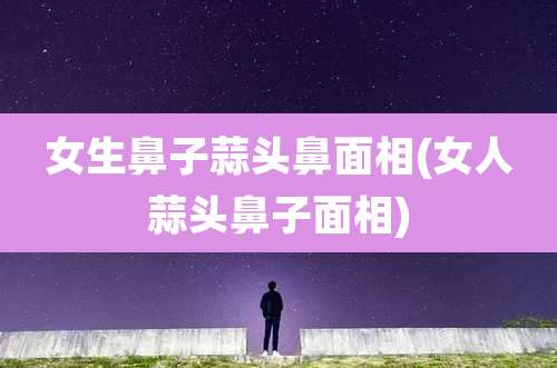 女生鼻子蒜头鼻面相(女人蒜头鼻子面相)