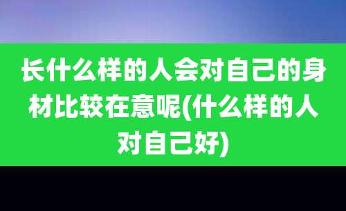 长什么样的人会对自己的身材比较在意呢(什么样的人对自己好)