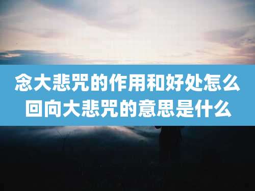 念大悲咒的作用和好处怎么回向大悲咒的意思是什么