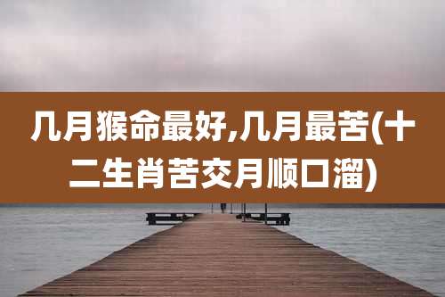 几月猴命最好,几月最苦(十二生肖苦交月顺口溜)