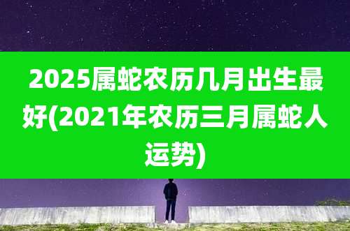 2025属蛇农历几月出生最好(2021年农历三月属蛇人运势)