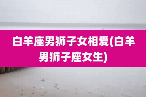 白羊座男狮子女相爱(白羊男狮子座女生)